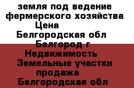 земля под ведение фермерского хозяйства › Цена ­ 450 000 - Белгородская обл., Белгород г. Недвижимость » Земельные участки продажа   . Белгородская обл.